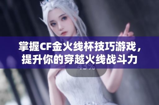 掌握CF金火线杯技巧游戏，提升你的穿越火线战斗力