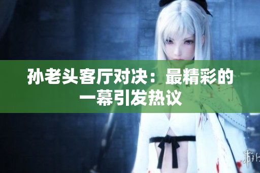 孙老头客厅对决：最精彩的一幕引发热议