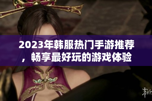 2023年韩服热门手游推荐，畅享最好玩的游戏体验