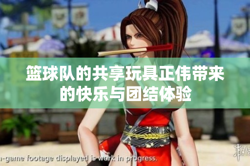 篮球队的共享玩具正伟带来的快乐与团结体验