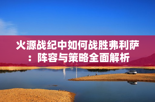 火源战纪中如何战胜弗利萨：阵容与策略全面解析