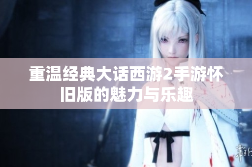 重温经典大话西游2手游怀旧版的魅力与乐趣