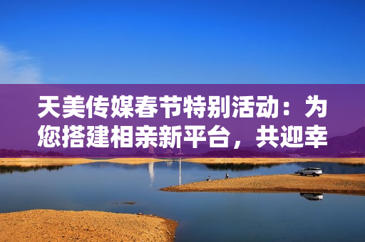 天美传媒春节特别活动：为您搭建相亲新平台，共迎幸福佳缘
