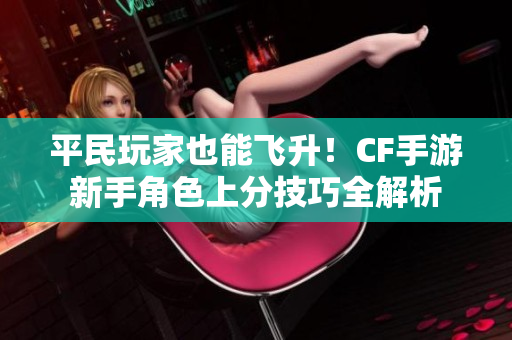 平民玩家也能飞升！CF手游新手角色上分技巧全解析