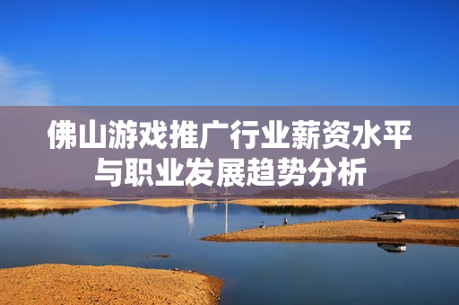 佛山游戏推广行业薪资水平与职业发展趋势分析