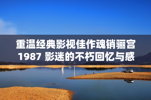 重温经典影视佳作魂销骊宫1987 影迷的不朽回忆与感动