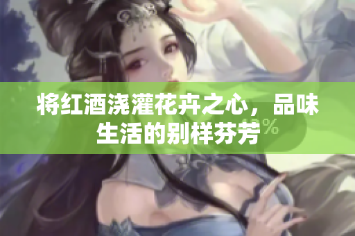 将红酒浇灌花卉之心，品味生活的别样芬芳