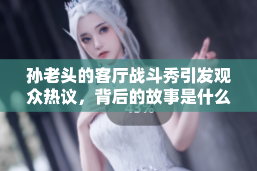 孙老头的客厅战斗秀引发观众热议，背后的故事是什么？