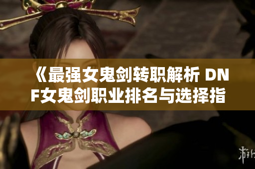 《最强女鬼剑转职解析 DNF女鬼剑职业排名与选择指南》