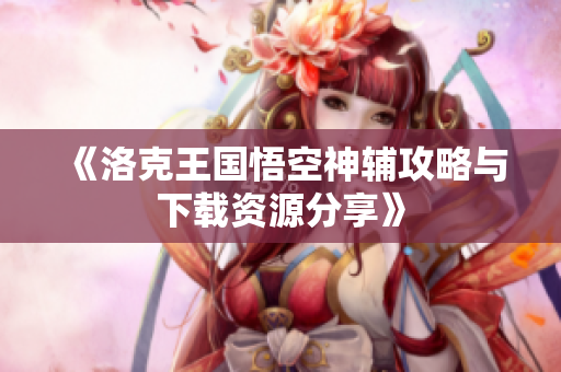 《洛克王国悟空神辅攻略与下载资源分享》