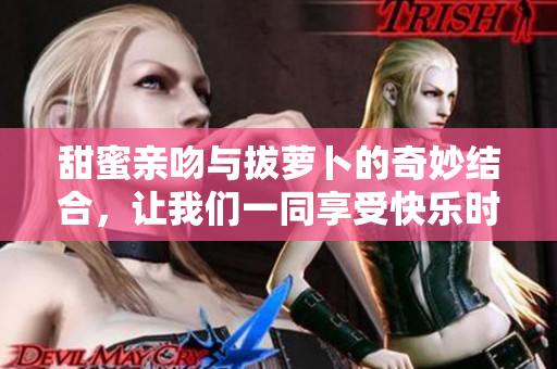 甜蜜亲吻与拔萝卜的奇妙结合，让我们一同享受快乐时光