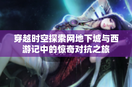 穿越时空探索网地下城与西游记中的惊奇对抗之旅
