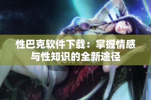 性巴克软件下载：掌握情感与性知识的全新途径