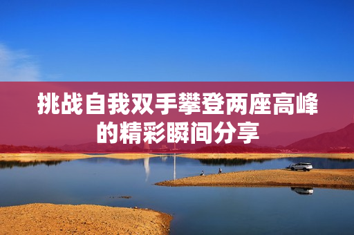 挑战自我双手攀登两座高峰的精彩瞬间分享