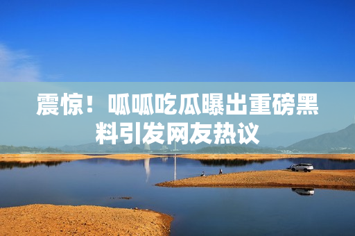 震惊！呱呱吃瓜曝出重磅黑料引发网友热议