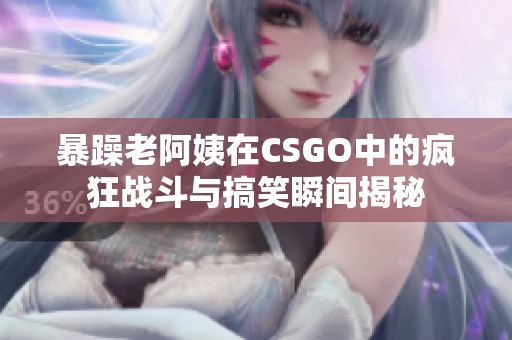 暴躁老阿姨在CSGO中的疯狂战斗与搞笑瞬间揭秘