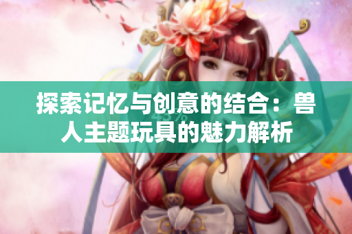 探索记忆与创意的结合：兽人主题玩具的魅力解析