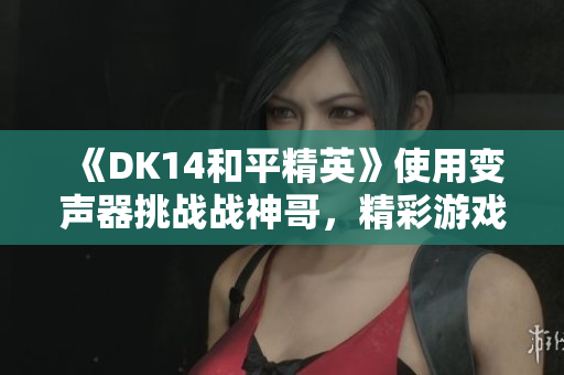 《DK14和平精英》使用变声器挑战战神哥，精彩游戏时刻大揭秘