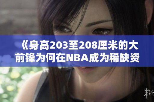 《身高203至208厘米的大前锋为何在NBA成为稀缺资源解析》