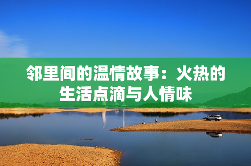 邻里间的温情故事：火热的生活点滴与人情味