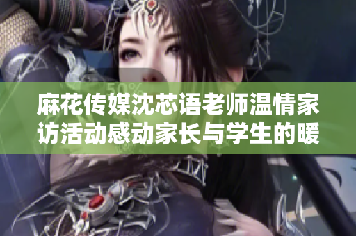 麻花传媒沈芯语老师温情家访活动感动家长与学生的暖心瞬间