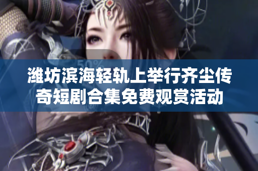 潍坊滨海轻轨上举行齐尘传奇短剧合集免费观赏活动