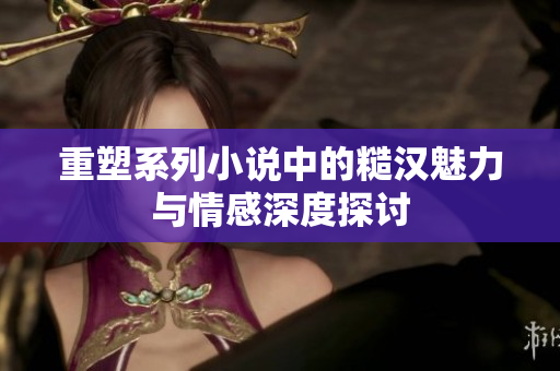 重塑系列小说中的糙汉魅力与情感深度探讨