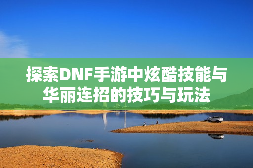 探索DNF手游中炫酷技能与华丽连招的技巧与玩法