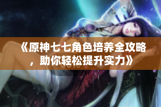 《原神七七角色培养全攻略，助你轻松提升实力》