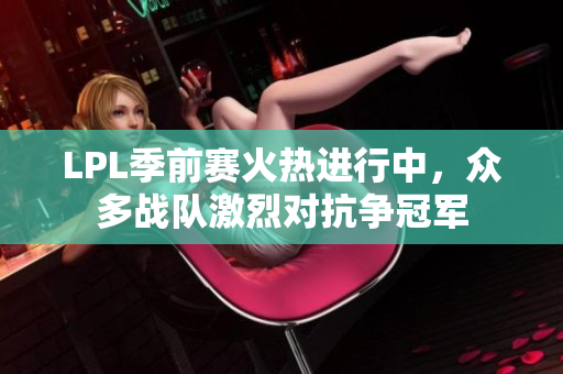 LPL季前赛火热进行中，众多战队激烈对抗争冠军