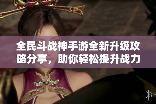 全民斗战神手游全新升级攻略分享，助你轻松提升战力技巧