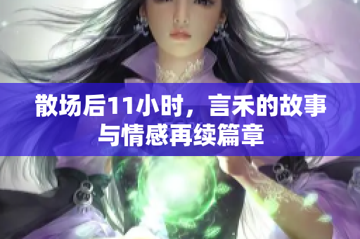 散场后11小时，言禾的故事与情感再续篇章