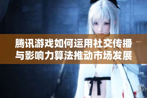 腾讯游戏如何运用社交传播与影响力算法推动市场发展
