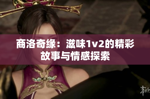 商洛奇缘：滋味1v2的精彩故事与情感探索