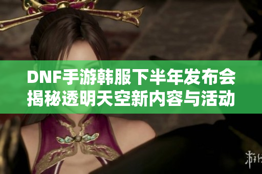 DNF手游韩服下半年发布会揭秘透明天空新内容与活动