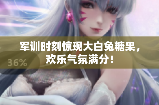 军训时刻惊现大白兔糖果，欢乐气氛满分！