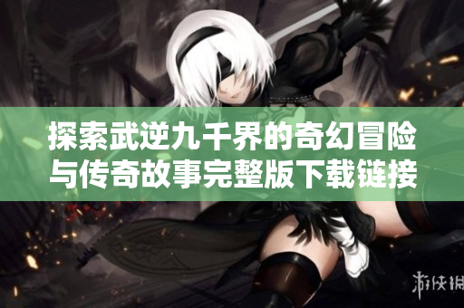 探索武逆九千界的奇幻冒险与传奇故事完整版下载链接