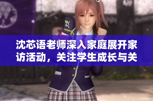 沈芯语老师深入家庭展开家访活动，关注学生成长与关怀