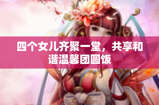 四个女儿齐聚一堂，共享和谐温馨团圆饭
