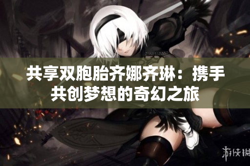 共享双胞胎齐娜齐琳：携手共创梦想的奇幻之旅