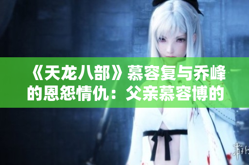 《天龙八部》慕容复与乔峰的恩怨情仇：父亲慕容博的沉重背负