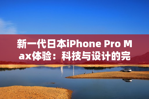 新一代日本iPhone Pro Max体验：科技与设计的完美融合