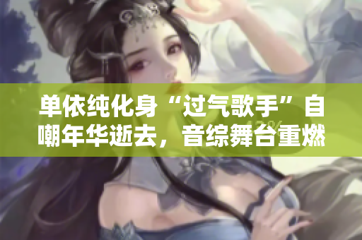 单依纯化身“过气歌手”自嘲年华逝去，音综舞台重燃激情
