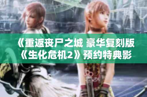 《重返丧尸之城 豪华复刻版《生化危机2》预约特典影像揭晓》