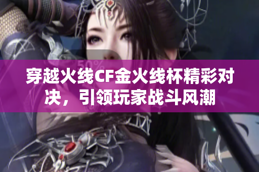 穿越火线CF金火线杯精彩对决，引领玩家战斗风潮