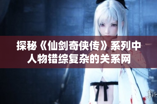 探秘《仙剑奇侠传》系列中人物错综复杂的关系网