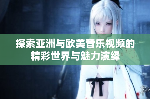 探索亚洲与欧美音乐视频的精彩世界与魅力演绎