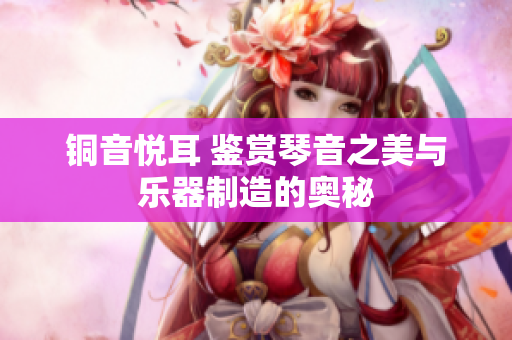 铜音悦耳 鉴赏琴音之美与乐器制造的奥秘