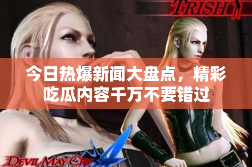 今日热爆新闻大盘点，精彩吃瓜内容千万不要错过