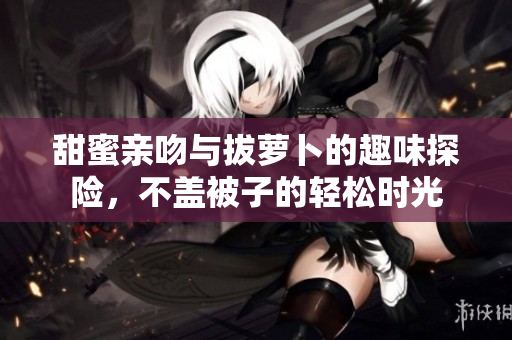 甜蜜亲吻与拔萝卜的趣味探险，不盖被子的轻松时光
